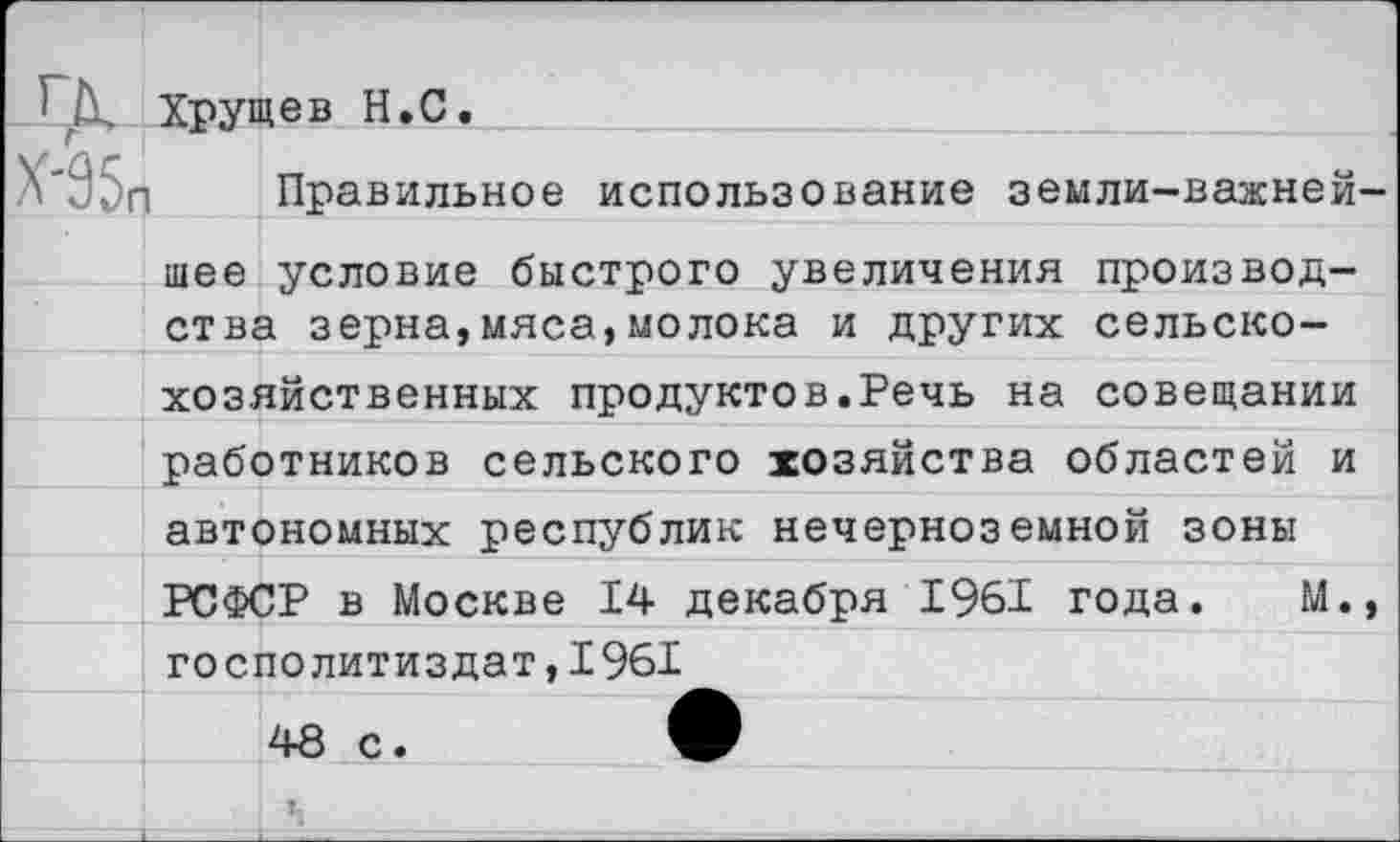 ﻿Хрущев Н.С.
Х'85п Правильное использование земли-важней-
шее условие быстрого увеличения производства зерна,мяса,молока и других сельскохозяйственных продуктев.Речь на совещании работников сельского хозяйства областей и автономных республик нечерноземной зоны РСФСР в Москве 14 декабря 1961 года. М., госполитиздат,1961
48 с.	•
1-